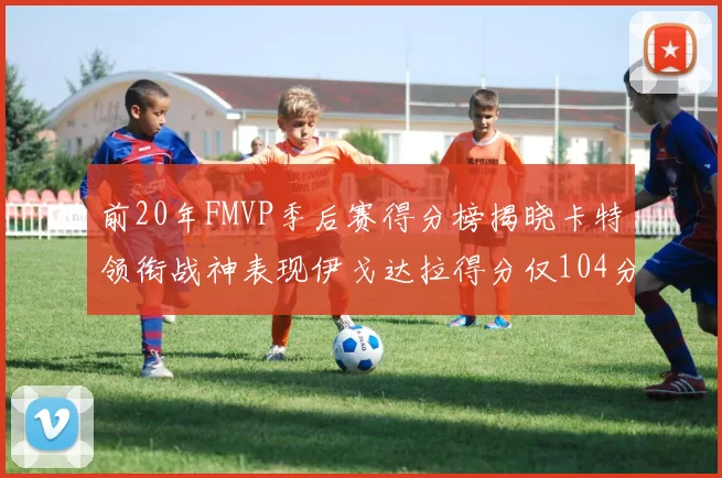 前20年FMVP季后赛得分榜揭晓卡特领衔战神表现伊戈达拉得分仅104分