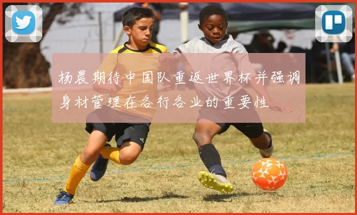 杨晨期待中国队重返世界杯并强调身材管理在各行各业的重要性