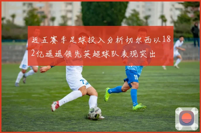 近五赛季足球投入分析切尔西以182亿遥遥领先英超球队表现突出