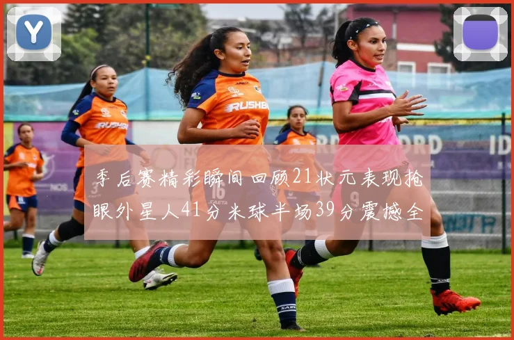 季后赛精彩瞬间回顾21状元表现抢眼外星人41分米球半场39分震撼全场