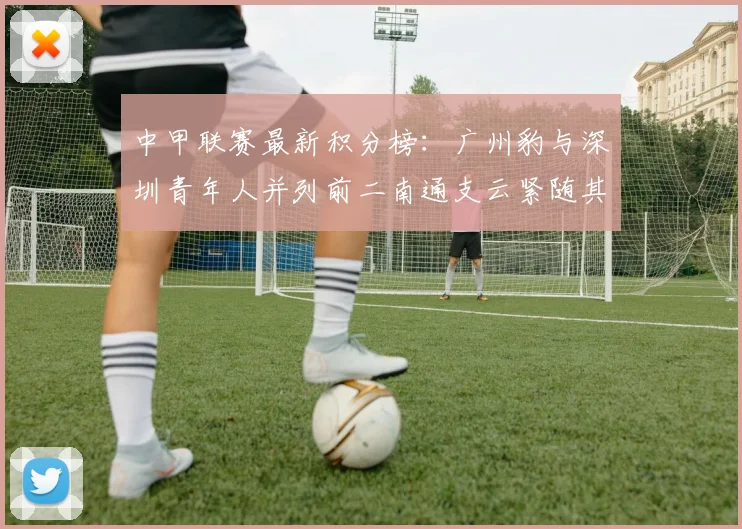 中甲联赛最新积分榜：广州豹与深圳青年人并列前二南通支云紧随其后