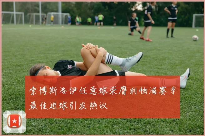 索博斯洛伊任意球荣膺利物浦赛季最佳进球引发热议