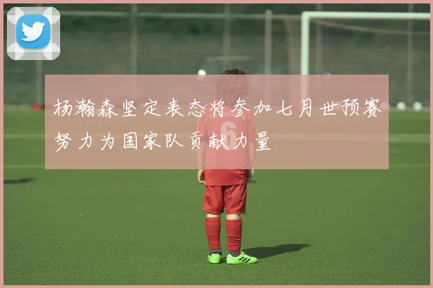 杨瀚森坚定表态将参加七月世预赛努力为国家队贡献力量