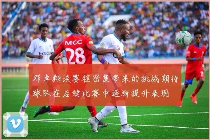 邓卓翔谈赛程密集带来的挑战期待球队在后续比赛中逐渐提升表现