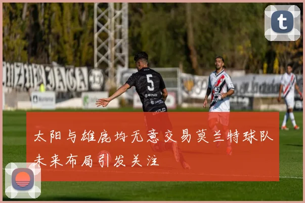 太阳与雄鹿均无意交易莫兰特球队未来布局引发关注