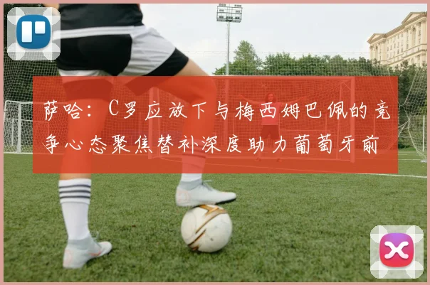 萨哈：C罗应放下与梅西姆巴佩的竞争心态聚焦替补深度助力葡萄牙前行