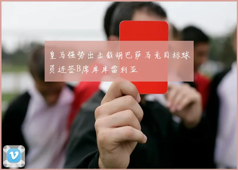 皇马强势出击截胡巴萨马竞目标球员连签B席库库雷利亚